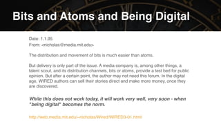 Photo par Thomas Bormans sur Unsplash.  
https://unsplash.com/photos/JsTmUnHdVYQ
Bits and Atoms and Being Digital
Date: 1.1.95
From: <nicholas@media.mit.edu> 
 
The distribution and movement of bits is much easier than atoms.  
 
But delivery is only part of the issue. A media company is, among other things, a
talent scout, and its distribution channels, bits or atoms, provide a test bed for public
opinion. But after a certain point, the author may not need this forum. In the digital
age, WIRED authors can sell their stories direct and make more money, once they
are discovered.
While this does not work today, it will work very well, very soon - when
"being digital" becomes the norm.
http://web.media.mit.edu/~nicholas/Wired/WIRED3-01.html
 