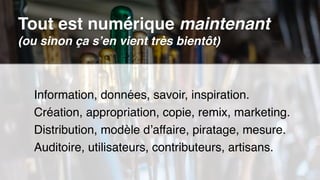Information, données, savoir, inspiration.
Création, appropriation, copie, remix, marketing.
Distribution, modèle d’affaire, piratage, mesure.
Auditoire, utilisateurs, contributeurs, artisans.
Tout est numérique maintenant 
(ou sinon ça s’en vient très bientôt)
 