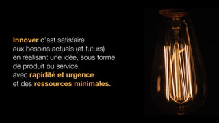 http://steveblank.com/2015/08/21/innovation-50x-in-companies-and-government-agencies/
Innover c’est satisfaire
aux besoins actuels (et futurs)
en réalisant une idée, sous forme
de produit ou service,
avec rapidité et urgence
et des ressources minimales.
 