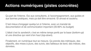 Actions numériques (pistes concrètes)
Ça part de l’interne. Oui aux consultants, à l’accompagnement, aux guides et
aux bonnes pratiques, mais ça doit être enraciné. Et arrosé et soutenu.
C’est mieux d’engager quelqu’un à l’interne, avec un mandat de
documentation et de communication important (35-60% du budget)
L’idéal c’est la sandwich, c’est en même temps porté par la base (bottom-up)
et une directive qui vient d’en haut (top-down).
Finalement, en numérique tout se mesure. Ça prends des métriques, des
objectifs, des mises à jours, des suivis, des tableaux de bord, des indices, des
données.
 