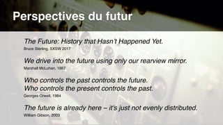 The Future: History that Hasn’t Happened Yet.
Bruce Sterling, SXSW 2017
We drive into the future using only our rearview mirror.
Marshall McLuhan, 1967
Who controls the past controls the future.  
Who controls the present controls the past.
Georges Orwell, 1984
The future is already here – it's just not evenly distributed.
William Gibson, 2003
Perspectives du futur
 