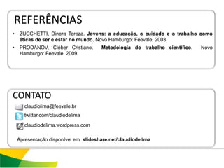 REFERÊNCIAS
•    ZUCCHETTI, Dinora Tereza. Jovens: a educação, o cuidado e o trabalho como
     éticas de ser e estar no mundo. Novo Hamburgo: Feevale, 2003
•    PRODANOV, Cléber Cristiano.      Metodologia do trabalho científico.   Novo
     Hamburgo: Feevale, 2009.




CONTATO
       claudiolima@feevale.br
       twitter.com/claudiodelima

       claudiodelima.wordpress.com

    Apresentação disponível em slideshare.net/claudiodelima
 