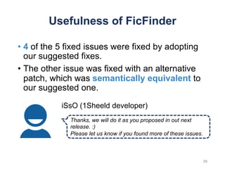 Usefulness of FicFinder
• 4 of the 5 fixed issues were fixed by adopting
our suggested fixes.
• The other issue was fixed with an alternative
patch, which was semantically equivalent to
our suggested one.
Thanks, we will do it as you proposed in out next
release. :)
Please let us know if you found more of these issues.
iSsO (1Sheeld developer)
39
 