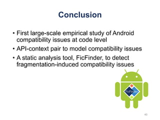 Conclusion
• First large-scale empirical study of Android
compatibility issues at code level
• API-context pair to model compatibility issues
• A static analysis tool, FicFinder, to detect
fragmentation-induced compatibility issues
40
 