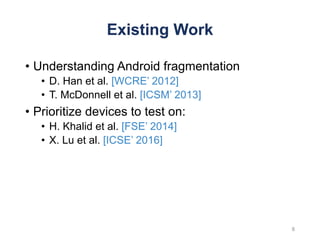 Existing Work
• Understanding Android fragmentation
• D. Han et al. [WCRE’ 2012]
• T. McDonnell et al. [ICSM’ 2013]
• Prioritize devices to test on:
• H. Khalid et al. [FSE’ 2014]
• X. Lu et al. [ICSE’ 2016]
8
 