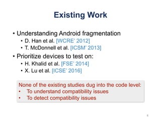 Existing Work
8
None of the existing studies dug into the code level:
• To understand compatibility issues
• To detect compatibility issues
• Understanding Android fragmentation
• D. Han et al. [WCRE’ 2012]
• T. McDonnell et al. [ICSM’ 2013]
• Prioritize devices to test on:
• H. Khalid et al. [FSE’ 2014]
• X. Lu et al. [ICSE’ 2016]
 