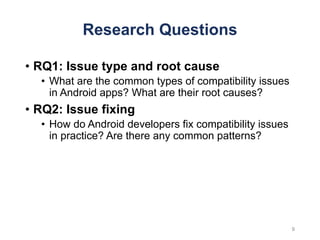 Research Questions
• RQ1: Issue type and root cause
• What are the common types of compatibility issues
in Android apps? What are their root causes?
• RQ2: Issue fixing
• How do Android developers fix compatibility issues
in practice? Are there any common patterns?
9
 