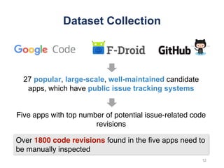 Dataset Collection
Five apps with top number of potential issue-related code
revisions
12
Over 1800 code revisions found in the five apps need to
be manually inspected
27 popular, large-scale, well-maintained candidate
apps, which have public issue tracking systems
 
