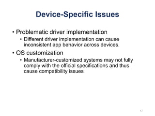Device-Specific Issues
• Problematic driver implementation
• Different driver implementation can cause
inconsistent app behavior across devices.
• OS customization
• Manufacturer-customized systems may not fully
comply with the official specifications and thus
cause compatibility issues
17
 