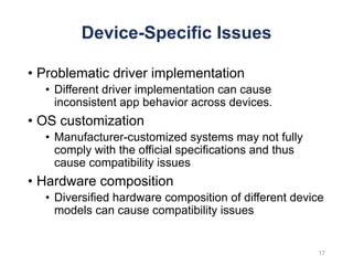 Device-Specific Issues
• Problematic driver implementation
• Different driver implementation can cause
inconsistent app behavior across devices.
• OS customization
• Manufacturer-customized systems may not fully
comply with the official specifications and thus
cause compatibility issues
• Hardware composition
• Diversified hardware composition of different device
models can cause compatibility issues
17
 