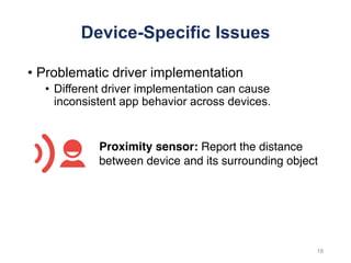 Device-Specific Issues
• Problematic driver implementation
• Different driver implementation can cause
inconsistent app behavior across devices.
Proximity sensor: Report the distance
between device and its surrounding object
18
 