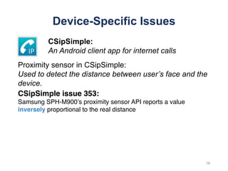 Device-Specific Issues
CSipSimple issue 353:
Samsung SPH-M900’s proximity sensor API reports a value
inversely proportional to the real distance
19
CSipSimple:
An Android client app for internet calls
Proximity sensor in CSipSimple:
Used to detect the distance between user’s face and the
device.
 
