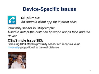 Device-Specific Issues
CSipSimple issue 353:
Samsung SPH-M900’s proximity sensor API reports a value
inversely proportional to the real distance
19
CSipSimple:
An Android client app for internet calls
Proximity sensor in CSipSimple:
Used to detect the distance between user’s face and the
device.
 