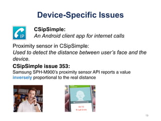 Device-Specific Issues
CSipSimple issue 353:
Samsung SPH-M900’s proximity sensor API reports a value
inversely proportional to the real distance
19
CSipSimple:
An Android client app for internet calls
Proximity sensor in CSipSimple:
Used to detect the distance between user’s face and the
device.
 