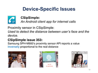 Device-Specific Issues
CSipSimple issue 353:
Samsung SPH-M900’s proximity sensor API reports a value
inversely proportional to the real distance
19
CSipSimple:
An Android client app for internet calls
Proximity sensor in CSipSimple:
Used to detect the distance between user’s face and the
device.
 
