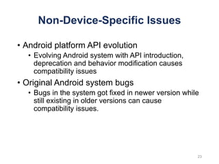 Non-Device-Specific Issues
• Android platform API evolution
• Evolving Android system with API introduction,
deprecation and behavior modification causes
compatibility issues
• Original Android system bugs
• Bugs in the system got fixed in newer version while
still existing in older versions can cause
compatibility issues.
23
 