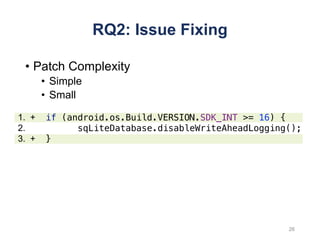 RQ2: Issue Fixing
• Patch Complexity
• Simple
• Small
26
if (android.os.Build.VERSION.SDK_INT >= 16) {
sqLiteDatabase.disableWriteAheadLogging();
}
1. +
2.
3. +
 