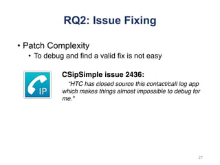 RQ2: Issue Fixing
• Patch Complexity
• To debug and find a valid fix is not easy
CSipSimple issue 2436:
“HTC has closed source this contact/call log app
which makes things almost impossible to debug for
me."
27
 
