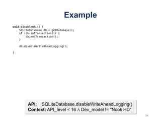 Example
34
void disableWAL() {
SQLiteDatabase db = getDatabase();
if (db.inTransaction()) {
db.endTransaction();
}
db.disableWriteAheadLogging();
}
API: SQLiteDatabase.disableWriteAheadLogging()
Context: API_level < 16 ∧ Dev_model != "Nook HD"
 