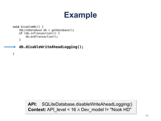 Example
void disableWAL() {
SQLiteDatabase db = getDatabase();
if (db.inTransaction()) {
db.endTransaction();
}
db.disableWriteAheadLogging();
}
API: SQLiteDatabase.disableWriteAheadLogging()
Context: API_level < 16 ∧ Dev_model != "Nook HD"
34
 