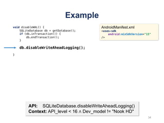 Example
void disableWAL() {
SQLiteDatabase db = getDatabase();
if (db.inTransaction()) {
db.endTransaction();
}
db.disableWriteAheadLogging();
}
AndroidManifest.xml
<uses-sdk
android:minSdkVersion="15"
/>
API: SQLiteDatabase.disableWriteAheadLogging()
Context: API_level < 16 ∧ Dev_model != "Nook HD"
34
 