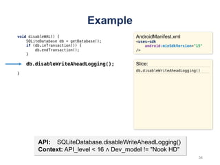 Example
void disableWAL() {
SQLiteDatabase db = getDatabase();
if (db.inTransaction()) {
db.endTransaction();
}
db.disableWriteAheadLogging();
}
AndroidManifest.xml
<uses-sdk
android:minSdkVersion="15"
/>
API: SQLiteDatabase.disableWriteAheadLogging()
Context: API_level < 16 ∧ Dev_model != "Nook HD"
Slice:
db.disableWriteAheadLogging()
34
 