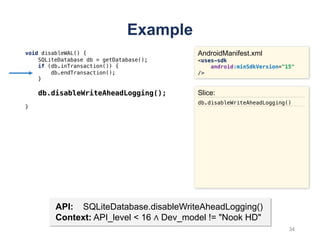Example
void disableWAL() {
SQLiteDatabase db = getDatabase();
if (db.inTransaction()) {
db.endTransaction();
}
db.disableWriteAheadLogging();
}
AndroidManifest.xml
<uses-sdk
android:minSdkVersion="15"
/>
API: SQLiteDatabase.disableWriteAheadLogging()
Context: API_level < 16 ∧ Dev_model != "Nook HD"
Slice:
db.disableWriteAheadLogging()
34
 