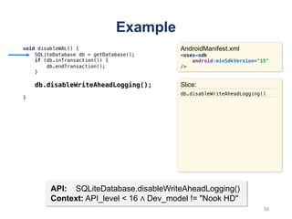 Example
void disableWAL() {
SQLiteDatabase db = getDatabase();
if (db.inTransaction()) {
db.endTransaction();
}
db.disableWriteAheadLogging();
}
AndroidManifest.xml
<uses-sdk
android:minSdkVersion="15"
/>
API: SQLiteDatabase.disableWriteAheadLogging()
Context: API_level < 16 ∧ Dev_model != "Nook HD"
Slice:
db.disableWriteAheadLogging()
34
 