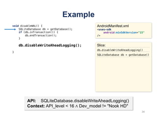 Example
void disableWAL() {
SQLiteDatabase db = getDatabase();
if (db.inTransaction()) {
db.endTransaction();
}
db.disableWriteAheadLogging();
}
AndroidManifest.xml
<uses-sdk
android:minSdkVersion="15"
/>
API: SQLiteDatabase.disableWriteAheadLogging()
Context: API_level < 16 ∧ Dev_model != "Nook HD"
Slice:
db.disableWriteAheadLogging()
SQLiteDatabase db = getDatabase()
34
 