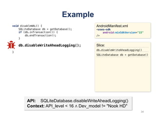 Example
void disableWAL() {
SQLiteDatabase db = getDatabase();
if (db.inTransaction()) {
db.endTransaction();
}
db.disableWriteAheadLogging();
}
AndroidManifest.xml
<uses-sdk
android:minSdkVersion="15"
/>
API: SQLiteDatabase.disableWriteAheadLogging()
Context: API_level < 16 ∧ Dev_model != "Nook HD"
Slice:
db.disableWriteAheadLogging()
SQLiteDatabase db = getDatabase()
34
 