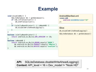 Example
void disableWAL() {
SQLiteDatabase db = getDatabase();
if (db.inTransaction()) {
db.endTransaction();
}
if (isJellyBeanOrLater() || isNookHD) {
db.disableWriteAheadLogging();
}
}
AndroidManifest.xml
<uses-sdk
android:minSdkVersion="15"
/>
boolean isJellyBeanOrLater() {
return android.os.Build.SDK_VERSION >= 16;
}
boolean isNookHD {
return android.os.Build.BRAND.equals("NOOK")
&& android.os.Build.PRODUCT.equals("HDplus")
&& android.os.Build.DEVICE.equals("ovation");
}
API: SQLiteDatabase.disableWriteAheadLogging()
Context: API_level < 16 ∧ Dev_model != "Nook HD"
Slice:
db.disableWriteAheadLogging()
SQLiteDatabase db = getDatabase()
34
 