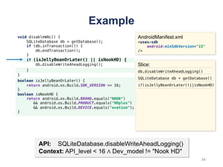 void disableWAL() {
SQLiteDatabase db = getDatabase();
if (db.inTransaction()) {
db.endTransaction();
}
if (isJellyBeanOrLater() || isNookHD) {
db.disableWriteAheadLogging();
}
}
Example
AndroidManifest.xml
<uses-sdk
android:minSdkVersion="15"
/>
boolean isJellyBeanOrLater() {
return android.os.Build.SDK_VERSION >= 16;
}
boolean isNookHD {
return android.os.Build.BRAND.equals("NOOK")
&& android.os.Build.PRODUCT.equals("HDplus")
&& android.os.Build.DEVICE.equals("ovation");
}
API: SQLiteDatabase.disableWriteAheadLogging()
Context: API_level < 16 ∧ Dev_model != "Nook HD"
Slice:
db.disableWriteAheadLogging()
SQLiteDatabase db = getDatabase()
if(isJellyBeanOrLater()||isNookHD)
34
 