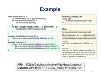 void disableWAL() {
SQLiteDatabase db = getDatabase();
if (db.inTransaction()) {
db.endTransaction();
}
if (isJellyBeanOrLater() || isNookHD) {
db.disableWriteAheadLogging();
}
}
Example
API: SQLiteDatabase.disableWriteAheadLogging()
Context: API_level < 16 ∧ Dev_model != "Nook HD"
AndroidManifest.xml
<uses-sdk
android:minSdkVersion="15"
/>
Slice:
db.disableWriteAheadLogging()
SQLiteDatabase db = getDatabase()
if(isJellyBeanOrLater()||isNookHD)
return
android.os.Build.SDK_VERSION >=
16
return
android.os.Build.BRAND.equals("NO
OK")&&android.os.Build.PRODUCT.eq
uals("HDplus")&&android.os.Build.
DEVICE.equals("ovation")
boolean isJellyBeanOrLater() {
return android.os.Build.SDK_VERSION >= 16;
}
boolean isNookHD {
return android.os.Build.BRAND.equals("NOOK")
&& android.os.Build.PRODUCT.equals("HDplus")
&& android.os.Build.DEVICE.equals("ovation");
}
34
 