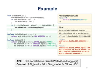 void disableWAL() {
SQLiteDatabase db = getDatabase();
if (db.inTransaction()) {
db.endTransaction();
}
if (isJellyBeanOrLater() || isNookHD) {
db.disableWriteAheadLogging();
}
}
Example
API: SQLiteDatabase.disableWriteAheadLogging()
Context: API_level < 16 ∧ Dev_model != "Nook HD"
AndroidManifest.xml
<uses-sdk
android:minSdkVersion="15"
/>
Slice:
db.disableWriteAheadLogging()
SQLiteDatabase db = getDatabase()
if(isJellyBeanOrLater()||isNookHD)
return
android.os.Build.SDK_VERSION >=
16
return
android.os.Build.BRAND.equals("NO
OK")&&android.os.Build.PRODUCT.eq
uals("HDplus")&&android.os.Build.
DEVICE.equals("ovation")
boolean isJellyBeanOrLater() {
return android.os.Build.SDK_VERSION >= 16;
}
boolean isNookHD {
return android.os.Build.BRAND.equals("NOOK")
&& android.os.Build.PRODUCT.equals("HDplus")
&& android.os.Build.DEVICE.equals("ovation");
}
34
 