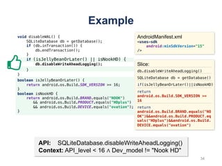 void disableWAL() {
SQLiteDatabase db = getDatabase();
if (db.inTransaction()) {
db.endTransaction();
}
if (isJellyBeanOrLater() || isNookHD) {
db.disableWriteAheadLogging();
}
}
Example
API: SQLiteDatabase.disableWriteAheadLogging()
Context: API_level < 16 ∧ Dev_model != "Nook HD"
AndroidManifest.xml
<uses-sdk
android:minSdkVersion="15"
/>
Slice:
db.disableWriteAheadLogging()
SQLiteDatabase db = getDatabase()
if(isJellyBeanOrLater()||isNookHD)
return
android.os.Build.SDK_VERSION >=
16
return
android.os.Build.BRAND.equals("NO
OK")&&android.os.Build.PRODUCT.eq
uals("HDplus")&&android.os.Build.
DEVICE.equals("ovation")
boolean isJellyBeanOrLater() {
return android.os.Build.SDK_VERSION >= 16;
}
boolean isNookHD {
return android.os.Build.BRAND.equals("NOOK")
&& android.os.Build.PRODUCT.equals("HDplus")
&& android.os.Build.DEVICE.equals("ovation");
}
34
 