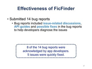 Effectiveness of FicFinder
• Submitted 14 bug reports
• Bug reports included issue-related discussions,
API guides and possible fixes in the bug reports
to help developers diagnose the issues
8 of the 14 bug reports were
acknowledged by app developers.
5 issues were quickly fixed.
37
 