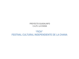 PROYECTO GUADALINFO
                C.A.P.I. LA CHANA

                   “FICH”
FESTIVAL CULTURAL INDEPENDIENTE DE LA CHANA
 