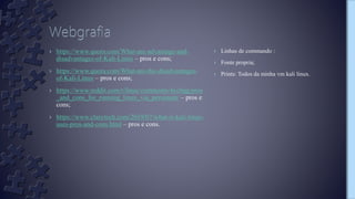 › Linhas de commando :
› Fonte propria;
› Prints: Todos da minha vm kali linux.
› https://www.quora.com/What-are-advantage-and-
disadvantages-of-Kali-Linux – pros e cons;
› https://www.quora.com/What-are-the-disadvantages-
of-Kali-Linux – pros e cons;
› https://www.reddit.com/r/linux/comments/4yc0qg/pros
_and_cons_for_running_linux_via_persistant/ – pros e
cons;
› https://www.clasytech.com/2019/07/what-is-kali-linux-
uses-pros-and-cons.html – pros e cons.
 