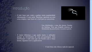› Esta distribuição e uma das poucas focadas
em hacking. Visto que hospeda centenas de
ferramentas de penetration e security exploits.
› O kali linux tem vindo a ganhar muita popularidade
ultimamente. E com razão. Hacking e aparenta ser uma
coisa simples e que basta ter o kali para se concretizar.
› A maior diferença e que ajuda muito o utilizador
porque as ferramentas já vem pre-packaged. Esta
distribuição e nada mais que um bundle com o linux
kernel, algumas tools e applications.
› O kali linux não oferece nada de especial.
 