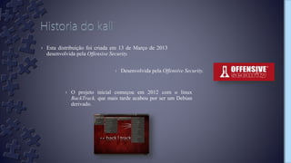 › Esta distribuição foi criada em 13 de Março de 2013
desenvolvida pela Offensive Security.
› Desenvolvida pela Offensive Security.
› O projeto inicial começou em 2012 com o linux
BackTrack, que mais tarde acabou por ser um Debian
derivado.
 