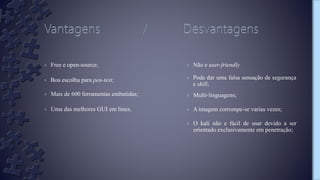 › Free e open-source;
› Boa escolha para pen-test;
› Não e user-friendly
› Pode dar uma falsa sensação de segurança
e skill;
› Multi-linguagens;› Mais de 600 ferramentas embutidas;
› Uma das melhores GUI em linux. › A imagem corrompe-se varias vezes;
› O kali não e fácil de usar devido a ser
orientado exclusivamente em penetração;
 