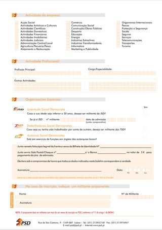 Actividade da empresa:

                                               Acção Social                                                  Comércio                                                              Organismos Internacionais
                                               Actividades Artísticas e Culturais                            Comunicação Social                                                    Pescas
                                               Actividades Científicas                                       Construção/Obras Públicas                                             Protecção e Segurança
                                               Actividades Domésticas                                        Desporto                                                              Saúde
                                               Actividades Financeiras                                       Educação                                                              Seguros
                                               Actividades Imobiliárias                                      Energia                                                               Serviços
                                               Actividades Judiciais                                         Indústrias Extractivas                                                Telecomunicações
                                               Administração Central/Local                                   Indústrias Transformadoras                                            Transportes
                                               Agricultura/Pecuária/Pesca                                    Informática                                                           Turismo
                                               Alojamento e Restauração                                      Marketing e Publicidade




                                                         Actividade Profissional:

                  Profissão Principal:                                                                                                Cargo/Especialidade:



                 Outras Actividades:




                                                         Organizações Especiais:

                                                                                                                                                                                                     Sim
                             JSD
               JUVENTUDE SOCIAL DEMOCRATA
                                                          Juventude Social Democrata
                                                          Caso a sua idade seja inferior a 30 anos, deseja ser militante da JSD?

                                                            Se já é JSD:   nº militante:                                          data de admissão
                                                                                                                                  (juntar comprovativo)

                       Trabalhadores Social Democratas
                                                         Trabalhadores Social Democratas
                                                         Caso seja ou tenha sido trabalhador por conta de outrém, deseja ser militante dos TSD?

                                                          Autarcas Social Democratas
                  Autarcas Social Democratas


                                                         Está em exercício de funções em órgãos das autarquias locais?

                               Junto remeto fotocópia legível da frente e verso do Bilhete de Identidade Nº __________________________________________

                               Junto envio Vale Postal/Cheque nº _______________________s/ o Banco _______________________ no valor de 5                                                               para
                               pagamento da jóia de admissão.

                               Declaro sob o compromisso de honra que todos os dados indicados neste boletim correspondem à verdade.


                               Assinatura:_______ ___________________________________________________                                                                          Data:
                                                                                                                                                                                       Dia    Mês    Ano


                              Autorizo que os dados pessoais indicados neste boletim sejam objecto de processamento informático para efeitos da Lei nº 10/91 de 29 de Abril.



                                                         No caso de inscrição, indique um militante proponente:
Proponente 1




                                      Nome                                                                                                                                        Nº de Militante


                                          Assinatura


                      NOTA: O proponente deve ser militante com mais de seis meses de inscrição no PSD ( conforme o nº 11 do artigo 1 do RATM )



                                                                   Rua de São Caetano, 9 - 1249-087 Lisboa - Tel. (351) 213952140 Fax. (351) 213976967
                                                                                           E-mail:psd@psd.pt - Internet:www.psd.pt
 