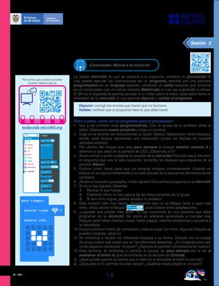03 - 2021
1-3
La tarjeta micro:bit, la cual se muestra a la izquierda, contiene un procesador el
cual puede ejecutar las instrucciones de un programa, escritas por una persona
programadora en un lenguaje especial, utilizando un editor especial que funciona
en un computador o en un celular llamado MakeCode, el cual vas a aprender a utilizar.
El QR de la izquierda te permite acceder a un video sobre el editor. Este editor tiene un
simulador de la micro:bit, el cual permite depurar y validar el programa.
Conectadas: Manos a la micro:bit
Depurar: corregir los errores que hacen que no funcione.
Validar: veriﬁcar que el programa hace lo que debe hacer.
Paso a paso, como en un programa para el procesador
1.	 Vas a ser primero un(a) programador(a). Con la ayuda de tu profesor entra al
editor. Selecciona nuevo proyecto y elige un nombre:
2.	 Elige en la sección de Instrucciones la opción Básico. Aparecerán varios bloques,
donde cada bloque representa una instrucción (como las flechas en nuestra
actividad anterior)
3.	 Pon dentro del bloque que dice para siempre el bloque mostrar número 0 y
observa lo que pasa en la pantalla de LED. ¿Observas el 0?
4.	 Ahora vamos a poner a palpitar el corazón de la micro:bit. Para ello vas a “escribir”
el programa que ves al lado izquierdo, tomando los bloques que requieres de la
sección Básico.
5.	 Explora cómo hacer para que los bloques encajen correctamente. Cuando un
bloque no encaja correctamente o no está ubicado en la secuencia de instrucciones
cambiará.
6.	 ¡Si ves un corazón que palpita, lo has logrado! Es tu primer programa en la micro:bit.
7.	 Si no lo has logrado, deberías:
	 1.	 Revisar lo que hiciste.
	 2.	 Examinar cómo lo hizo alguna de las otras personas de tu grupo.
	 3.	 Si aún no lo logras, pedirle ayuda a tu profesor.
8.	 Este corazón late muy rápido. Quisiéramos que no se fatigue tanto y vaya más
lento. Utiliza ahora el bloque		 para colocar entre palpitaciones.
9.	 ¿Lograste que palpite más lento? Te has convertido en una persona que sabe
programar en la micro:bit. De ahora en adelante aprenderás a manejar más
bloques para hacer muchas cosas: hacer juegos, resolver problemas y ayudarle a
la naturaleza.
10.	Explora ahora el menú de comandos y trata de jugar con ellos. Algunos bloques se
pueden conectar, otros no.
11.	Te invitamos a revisar los diferentes bloques y su forma. Discute con tu colega
de grupo sobre qué cosas ves en las diferentes pestañas. ¿Te imaginas para qué
sirven algunos comandos- bloques? ¿Algunos te parecen completamente nuevos?
12.	
Para terminar, te invitamos a cambiar el bloque de para siempre por el de al
presionar el botón A, que encontrarás en la sección de Entrada.
1.	 ¿Qué sucede cuando se oprime con el ratón en el simulador el botón A una vez?
2.	 ¿Qué pasa si lo oprimes muchas veces? ¿Cuántas veces palpita el corazón?
Recuerda que puedes acceder
al editor Makecode en
makecode.microbit.org
Sesión 2
 
