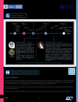 03 - 2021
1-6
Un poco de historia
3000 a. C. 0 1000 d. C.
1000 a. C. 1990 d. C.
Babilonios
Chinos
Griegos
Mayas
Primer
computador
Motor de búsqueda
web
Computación
cuántica efectiva
600 a. C.
300 a. C. 300 d .C.
600 d. C.
900 d. C.
1800 d. C.
1900 d. C.
Las bases del pensamiento computacional vienen desde la antigüedad y las mujeres han tenido un papel importante
Ada Lovelace (1815 d. C. - 1852 d. C.)
Hipatia (350~370 d. C. - 415 d. C.)
Imágen
de un Astrolabio
Fue una ﬁlósofa, matemática y
astrónoma que vivió a comienzos del
siglo V en Alejandría (hoy Egipto).
Creó un algoritmo desconectado para
la división. Mejoró un instrumento de
cómputo de la antigüedad, el
astrolabio, que en griego signiﬁca
«buscador de estrellas» y se usa para
determinar la posición y altura de las
estrellas.
Fue una pionera de las mujeres en las
Ciencias. Murió víctima de la
persecución religiosa al conocimiento
cientíﬁco y a la libertad de
pensamiento.
Matemática, informática y escritora británica. Fue la
primera persona en escribir un programa para un
computador. Para su época existían máquinas que
podían realizar algunos cálculos.
Sin embargo, Ada Lovelace previó un potencial mucho
mayor en la máquina analítica construida por Charles
Babbage, que ni su mismo constructor imaginó. La
comunidad cientíﬁca de la época, mayoritariamente
masculina, caliﬁcó el trabajo de Ada como “poco serio”.
A pesar de estos prejuicios, con su trabajo Ada abrió las
puertas a las ciencias de la computación y la
programación. En honor a su nombre, Ada, fue
bautizado un lenguaje de programación a principios de
los 80s diseñado con un alto estándar de seguridad que
se usa principalmente en las industrias aeronáutica y
aeroespacial.
Isabela Sandoval
Isabela “Bella” Sandoval, estudia cuarto grado de primaria en el Gimnasio Femenino en Bogotá y su mayor interés está
en las áreas creativas. La búsqueda de herramientas para potenciar su capacidad creativa la llevaron a involucrarse de
manera autónoma con el aprendizaje del pensamiento computacional y la programación.
Esto le permitió realizar un proyecto, que fue seleccionado y destacado en su colegio, en el que desarrolló una herramienta
para enseñar origami.
Si quieres ver la entrevista de Bella visita el enlace o escanea el código QR que está al comienzo de esta sección.
Mujeres y hombres que se destacan en la
computación en Colombia y en el mundo
 