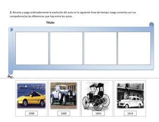 2. Recorta y pega ordenadamente la evolución del auto en la siguiente línea de tiempo, luego comenta con tus
compañeros/as las diferencias que hay entre los autos.
Título:
1990 1909 1893 1914