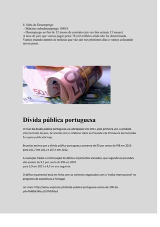 4. Subs de Desemprego
 - Máximo subsdesemprego 1048 €
 - Desemprego ao fim de 12 meses de contrato (em vez dos actuais 15 meses)
A taxa de juro que vamos pagar pelos 78 mil milhões ainda não foi determinada.
Vamos estando atentos às notícias que vão sair nos próximos dias e vamos colocando
novos posts.




Dívida pública portuguesa
O nível da dívida pública portuguesa vai ultrapassar em 2011, pela primeira vez, o produto
interno bruto do país, de acordo com o relatório sobre as Previsões da Primavera da Comissão
Europeia publicada hoje.

Bruxelas estima que a dívida pública portuguesa aumente de 93 por cento do PIB em 2010
para 101,7 em 2011 e 107,4 em 2012.

A evolução traduz a continuação de défices orçamentais elevados, que segundo as previsões
vão evoluir de 9,1 por cento do PIB em 2010
para 5,9 em 2011 e 4,5 no ano seguinte.

O défice orçamental está em linha com os números negociados com a 'troika internacional' no
programa de assistência a Portugal.

Ler mais: http://aeiou.expresso.pt/divida-publica-portuguesa-acima-de-100-do-
pib=f648661#ixzz1b7MtP6ed
 
