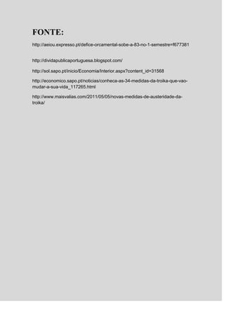 FONTE:
http://aeiou.expresso.pt/defice-orcamental-sobe-a-83-no-1-semestre=f677381


http://dividapublicaportuguesa.blogspot.com/

http://sol.sapo.pt/inicio/Economia/Interior.aspx?content_id=31568

http://economico.sapo.pt/noticias/conheca-as-34-medidas-da-troika-que-vao-
mudar-a-sua-vida_117265.html

http://www.maisvalias.com/2011/05/05/novas-medidas-de-austeridade-da-
troika/
 