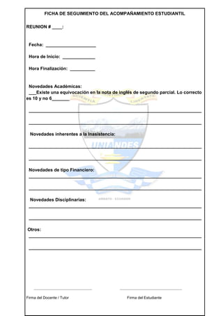 FICHA DE SEGUIMIENTO DEL ACOMPAÑAMIENTO ESTUDIANTIL

REUNION # ____:


 Fecha: ____________________

 Hora de Inicio: _____________

 Hora Finalización: __________


 Novedades Académicas:
 ___Existe una equivocación en la nota de inglés de segundo parcial. Lo correcto
es 10 y no 6_______

 _____________________________________________________________________

 _____________________________________________________________________

  Novedades inherentes a la Inasistencia:

 _____________________________________________________________________

 _____________________________________________________________________

 Novedades de tipo Financiero:
 _____________________________________________________________________

 _____________________________________________________________________

  Novedades Disciplinarias:
 _____________________________________________________________________

 _____________________________________________________________________

Otros:
_____________________________________________________________________

 _____________________________________________________________________




    _______________________________         _________________________________

Firma del Docente / Tutor                      Firma del Estudiante
 