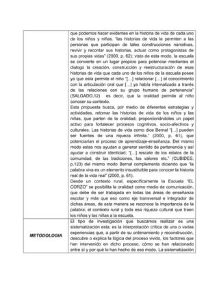 que podemos hacer evidentes en la historia de vida de cada uno
              de los niños y niñas. “las historias de vida le permiten a las
              personas que participan de tales construcciones narrativas,
              revivir y recontar sus historias, actuar como protagonistas de
              sus propias vidas” (2000, p. 62); visto de esta modo, la escuela
              se convierte en un lugar propicio para potenciar mediantes el
              dialogo la creación, construcción y reestructuración de esas
              historias de vida que cada uno de los niños de la escuela posee
              ya que esta permite el niño “[…] relacionar […] el conocimiento
              con la articulación oral que […] ya había internalizado a través
              de las relaciones con su grupo humano de pertenencia”
              (SALGADO,12) es decir, que la oralidad permite al niño
              conocer su contexto.
              Esta propuesta busca, por medio de diferentes estrategias y
              actividades, retomar las historias de vida de los niños y las
              niñas, que parten de la oralidad, proporcionándoles un papel
              activo para fortalecer procesos cognitivos, socio-afectivos y
              culturales. Las historias de vida como dice Bernal “[…] pueden
              ser fuentes de una riqueza infinita.” (2000, p. 61), que
              potenciarían el proceso de aprendizaje-enseñanza. Del mismo
              modo estas nos ayudan a generar sentido de pertenencia y así
              ayudar a construir identidad; “[…] rescate de los relatos de la
              comunidad, de las tradiciones, los valores etc.” (CUBIDES,
              p.123) del mismo modo Bernal complementa diciendo que “la
              palabra viva es un elemento insustituible para conocer la historia
              real de la vida real” (2000, p. 61).
              Desde un contexto rural, específicamente la Escuela “EL
              CORZO” se posibilita la oralidad como medio de comunicación,
              que debe de ser trabajada en todas las áreas de enseñanza
              escolar y más que eso como eje transversal e integrador de
              dichas áreas, de esta manera se reconoce la importancia de la
              palabra; el contexto rural y toda esa riqueza cultural que traen
              los niños y las niñas a la escuela.
              El tipo de investigación que buscamos realizar es una
              sistematización esta, es la interpretación crítica de una o varias
              experiencias que, a partir de su ordenamiento y reconstrucción,
METODOLOGIA
              descubre o explica la lógica del proceso vivido, los factores que
              han intervenido en dicho proceso, cómo se han relacionado
              entre sí y por qué lo han hecho de ese modo. La sistematización
 