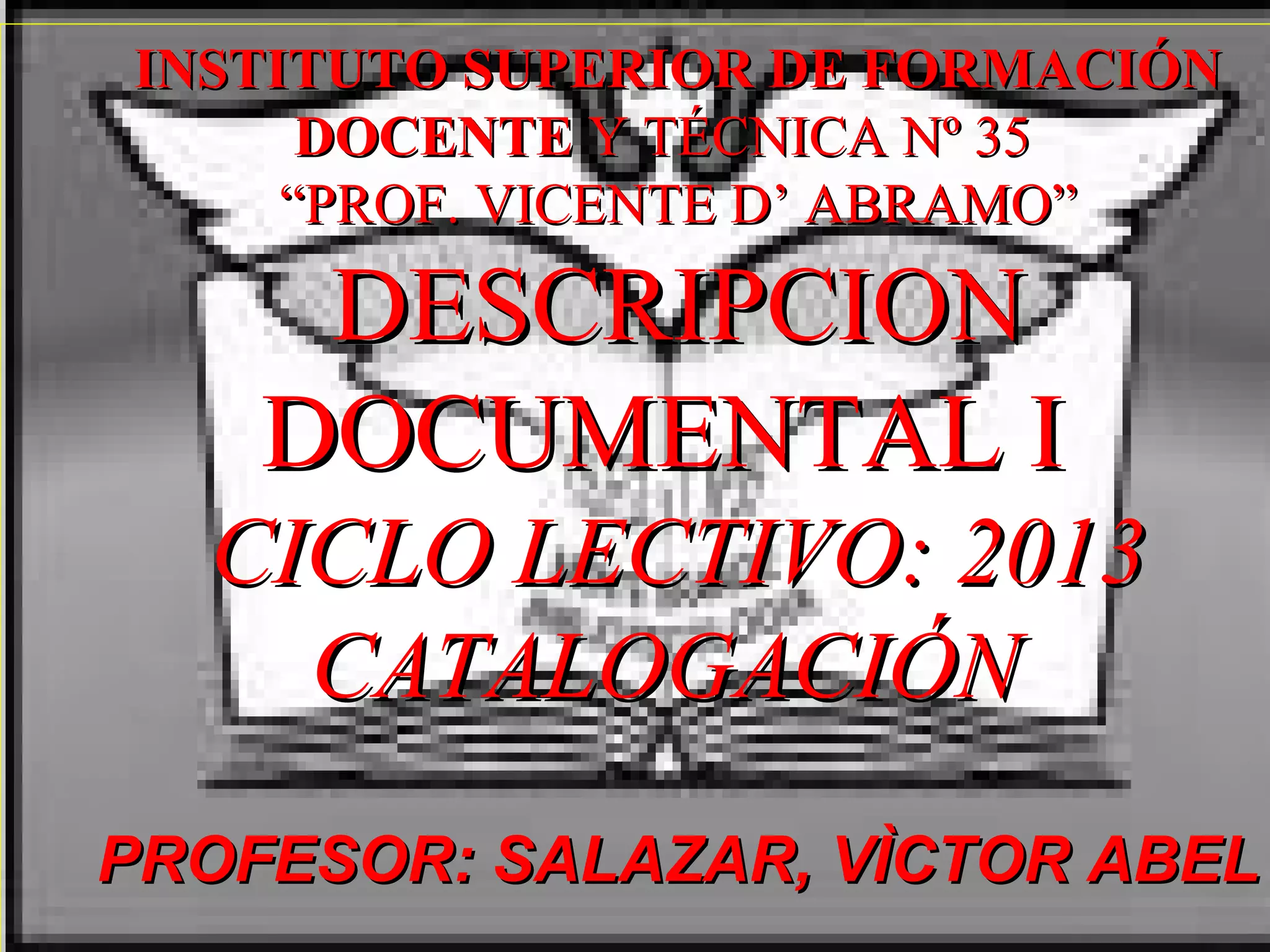 INSTITUTO SUPERIOR DE FORMACIÓN
DOCENTE Y TÉCNICA Nº 35
“PROF. VICENTE D’ ABRAMO”
DESCRIPCION
DOCUMENTAL I
CICLO LECTIVO: 2013
CATALOGACIÓN
PROFESOR: SALAZAR, VÌCTOR ABEL